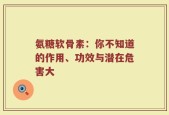 氨糖软骨素：你不知道的作用、功效与潜在危害大
