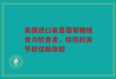 美国进口氨基葡萄糖维骨力软骨素，给你的关节舒适新体验