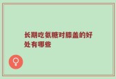 长期吃氨糖对膝盖的好处有哪些