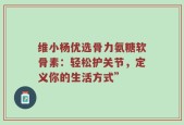 维小杨优选骨力氨糖软骨素：轻松护关节，定义你的生活方式”
