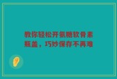 教你轻松开氨糖软骨素瓶盖，巧妙保存不再难