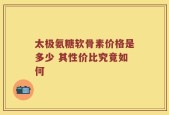 太极氨糖软骨素价格是多少 其性价比究竟如何