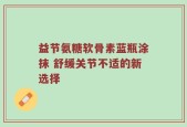 益节氨糖软骨素蓝瓶涂抹 舒缓关节不适的新选择