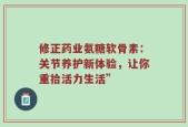 修正药业氨糖软骨素：关节养护新体验，让你重拾活力生活”