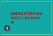 东诚药业氨糖软骨素价格是多少 其性价比如何