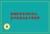 氨糖软骨素海外进口，关节舒适从此不再是梦”