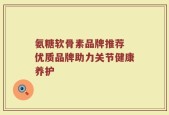 氨糖软骨素品牌推荐 优质品牌助力关节健康养护