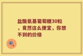 盐酸氨基葡萄糖30粒，竟然这么便宜，你想不到的价格