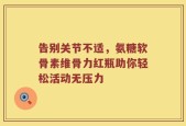告别关节不适，氨糖软骨素维骨力红瓶助你轻松活动无压力