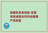 氨糖软骨素招商 优质项目诚邀合作共创健康产业财富