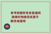 参爷氨糖软骨素直播间 健康好物推荐优惠不断快来围观
