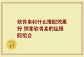 软骨素和什么搭配效果好 探索软骨素的佳搭配组合