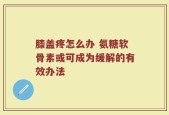 膝盖疼怎么办 氨糖软骨素或可成为缓解的有效办法