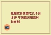 氨糖软骨素要吃几个月才好 不同情况所需时长有别