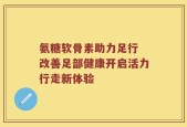 氨糖软骨素助力足行 改善足部健康开启活力行走新体验