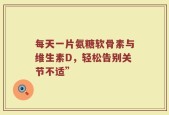 每天一片氨糖软骨素与维生素D，轻松告别关节不适”
