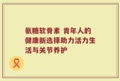 氨糖软骨素 青年人的健康新选择助力活力生活与关节养护