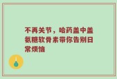 不再关节，哈药盖中盖氨糖软骨素带你告别日常烦恼