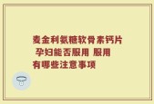 麦金利氨糖软骨素钙片 孕妇能否服用 服用有哪些注意事项