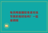 每天喝氨糖软骨素对关节真的有好处吗？一起来揭晓