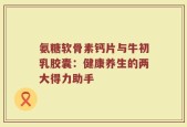 氨糖软骨素钙片与牛初乳胶囊：健康养生的两大得力助手