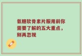 氨糖软骨素片服用前你需要了解的五大重点，别再忽视