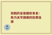 双鹤药业氨糖软骨素：助力关节健康的优质选择