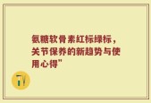 氨糖软骨素红标绿标，关节保养的新趋势与使用心得”