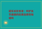 纽乐关软骨素：呵护关节健康的优质选择你知道吗