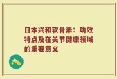 日本兴和软骨素：功效特点及在关节健康领域的重要意义