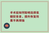 手术后如何聪明选择氨糖软骨素，提升恢复效果不再烦恼