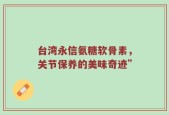 台湾永信氨糖软骨素，关节保养的美味奇迹”