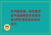 补钙新风潮，哈药集团盖中盖氨糖软骨素维生素D钙片带你走向每日活力
