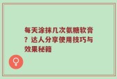 每天涂抹几次氨糖软膏？达人分享使用技巧与效果秘籍