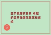益节氨糖软骨素 卓越的关节保健效果你知道吗