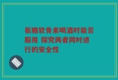 氨糖软骨素喝酒时能否服用 探究两者同时进行的安全性