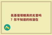氨基葡萄糖真的无害吗？你不知道的和潜在