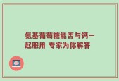 氨基葡萄糖能否与钙一起服用 专家为你解答