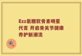 Ezz氨糖软骨素明星代言 开启骨关节健康养护新潮流