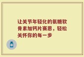 让关节年轻化的氨糖软骨素加钙片赛恩，轻松关怀你的每一步