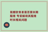 氨糖软骨素是否需长期服用 专家解读其服用时长相关问题