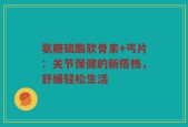 氨糖硫酸软骨素+丐片：关节保健的新搭档，舒缓轻松生活