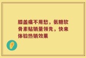 膝盖痛不用愁，氨糖软骨素贴销量领先，快来体验热销效果