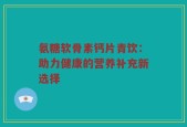 氨糖软骨素钙片青饮：助力健康的营养补充新选择