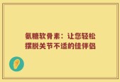 氨糖软骨素：让您轻松摆脱关节不适的佳伴侣