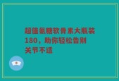 超值氨糖软骨素大瓶装180，助你轻松告别关节不适