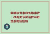 氨糖软骨素和谷维素片：改善关节灵活性与舒适感的佳搭档