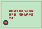 氨糖软骨素让倪海厦焕发青春，揭开他的养生秘诀”