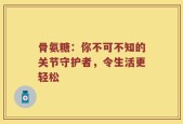 骨氨糖：你不可不知的关节守护者，令生活更轻松