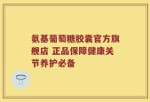 氨基葡萄糖胶囊官方旗舰店 正品保障健康关节养护必备
